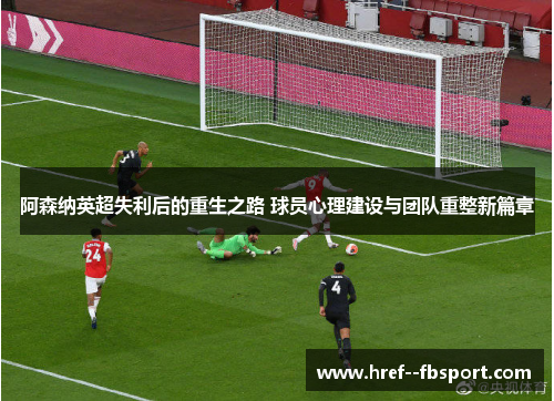 阿森纳英超失利后的重生之路 球员心理建设与团队重整新篇章 阿森纳英超失利后的重生之路 球员心理建设与团队重整新篇章