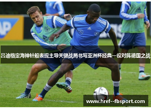 吕迪格定海神针般表现主导关键战局书写亚洲杯经典一役对阵德国之战 吕迪格定海神针般表现主导关键战局书写亚洲杯经典一役对阵德国之战